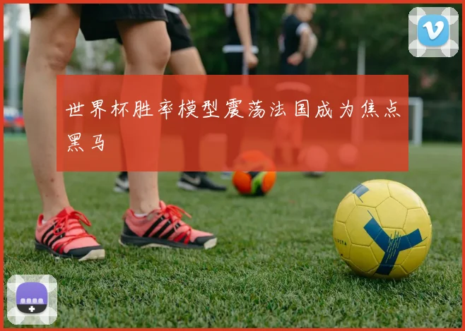 世界杯胜率模型震荡法国成为焦点黑马